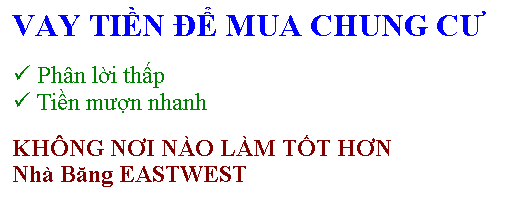 Text Box: VAY TIỀN ĐỂ MUA CHUNG CƯ
� Ph�n lời thấp 
� Tiền mượn nhanh
KH�NG NƠI N�O L�M TỐT HƠN 
Nh� Băng EASTWEST

