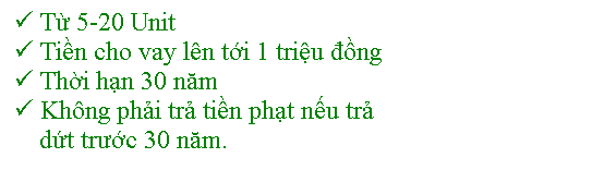 Text Box: � Từ 5-20 Unit
� Tiền cho vay l�n tới 1 triệu đồng
� Thời hạn 30 năm
� Kh�ng phải trả tiền phạt nếu trả 
&nbsp;&nbsp;&nbsp; dứt trước 30 năm.

