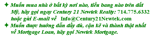 Text Box: � Muốn mua nh� ở bất kỳ nơi n�o, tiểu bang n�o tr�n đất 
     Mỹ, h�y gọi ngay Century 21 Newtek Realty: 714.775.6332 
     hoặc gửi E-mail về&nbsp; &nbsp;Info@Century21Newtek.com
� Muốn được hướng dẫn đầy đủ, cặn kẽ v� th�nh thật nhất 
     về Mortgage Loan, h�y gọi Newtek Mortgage.

